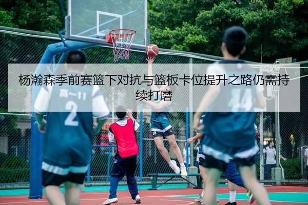 杨瀚森季前赛篮下对抗与篮板卡位提升之路仍需持续打磨