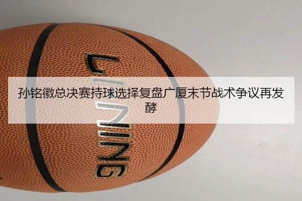 孙铭徽总决赛持球选择复盘广厦末节战术争议再发酵